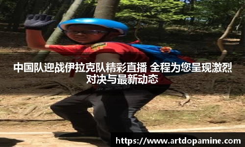 中国队迎战伊拉克队精彩直播 全程为您呈现激烈对决与最新动态